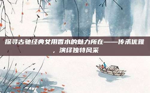 探寻古驰经典女用香水的魅力所在——传承优雅，演绎独特风采