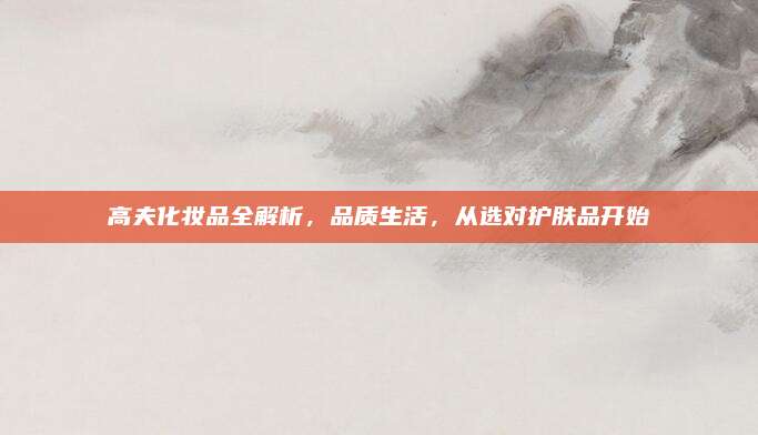 高夫化妆品全解析，品质生活，从选对护肤品开始