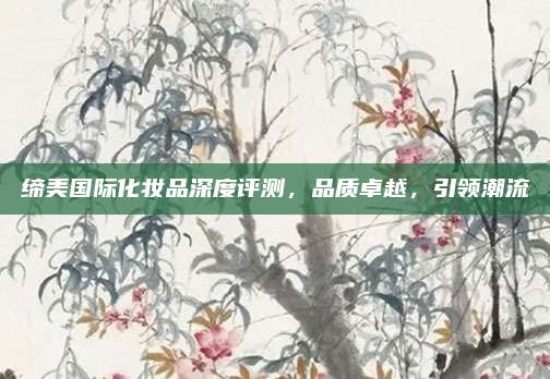 缔美国际化妆品深度评测，品质卓越，引领潮流