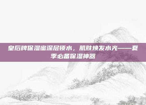 皇后牌保湿蜜深层锁水，肌肤焕发水光——夏季必备保湿神器