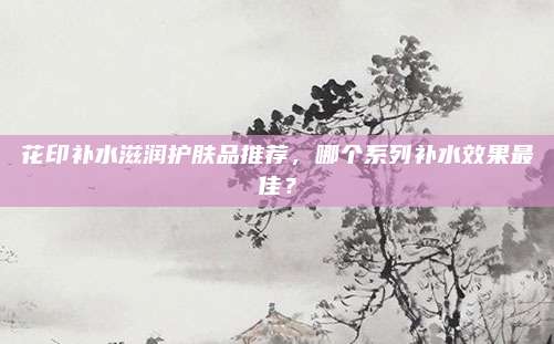 花印补水滋润护肤品推荐，哪个系列补水效果最佳？