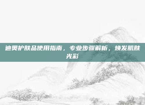 迪奥护肤品使用指南，专业步骤解析，焕发肌肤光彩