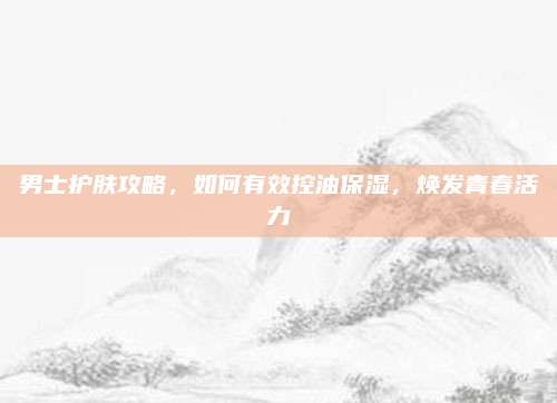 男士护肤攻略，如何有效控油保湿，焕发青春活力