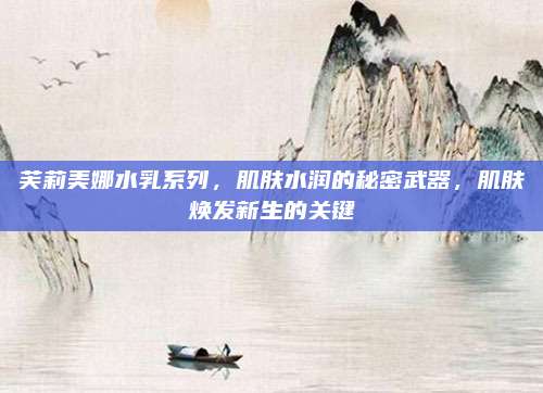 芙莉美娜水乳系列，肌肤水润的秘密武器，肌肤焕发新生的关键