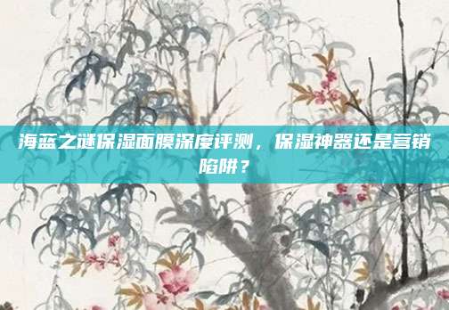 海蓝之谜保湿面膜深度评测，保湿神器还是营销陷阱？