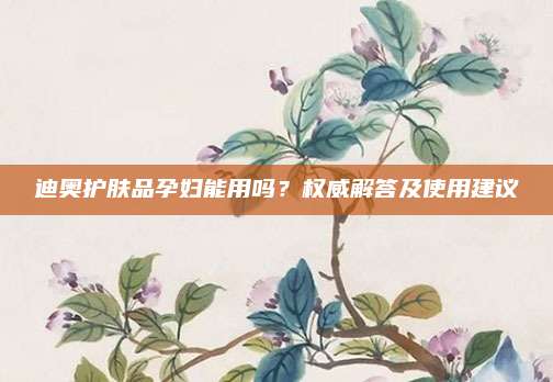 迪奥护肤品孕妇能用吗？权威解答及使用建议
