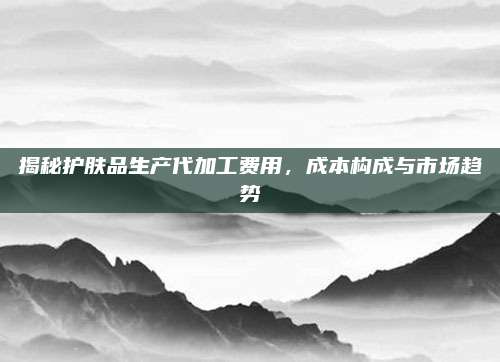 揭秘护肤品生产代加工费用，成本构成与市场趋势