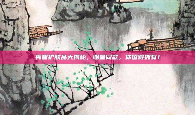 秀智护肤品大揭秘，明星同款，你值得拥有！