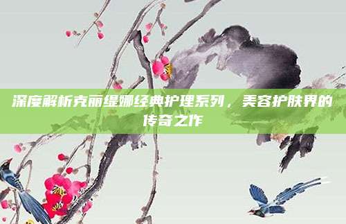 深度解析克丽缇娜经典护理系列，美容护肤界的传奇之作
