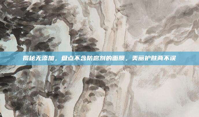 揭秘无添加，盘点不含防腐剂的面膜，美丽护肤两不误