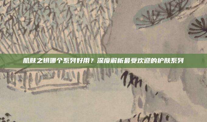 肌肤之钥哪个系列好用?深度解析最受欢迎的护肤系列