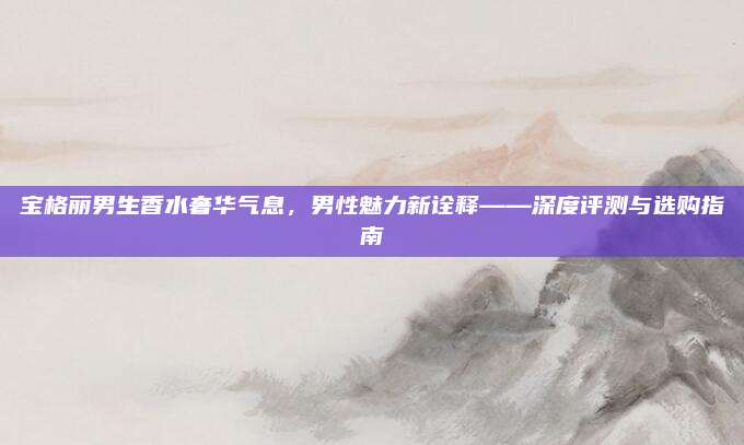 宝格丽男生香水奢华气息，男性魅力新诠释——深度评测与选购指南