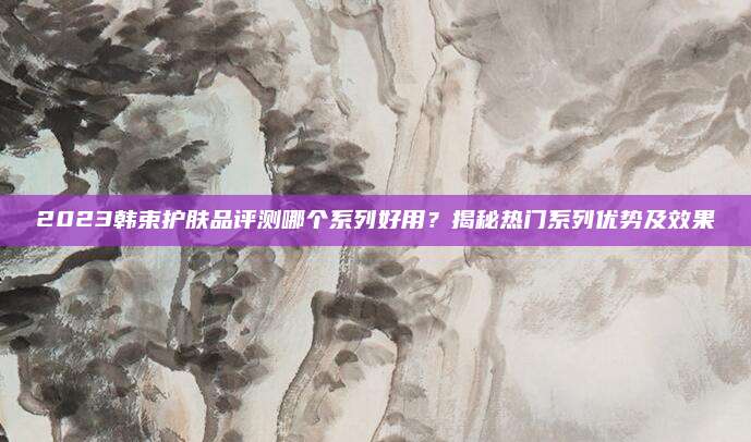 2023韩束护肤品评测哪个系列好用？揭秘热门系列优势及效果