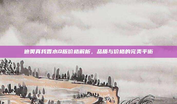 迪奥真我香水Q版价格解析，品质与价格的完美平衡