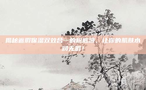 揭秘遮瑕保湿双效合一的粉底液，让你的肌肤水润无瑕！