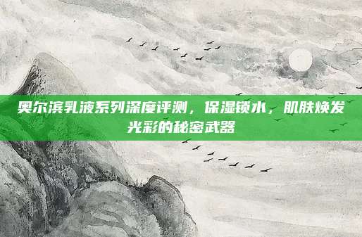 奥尔滨乳液系列深度评测，保湿锁水，肌肤焕发光彩的秘密武器