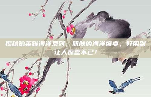 揭秘珀莱雅海洋系列，肌肤的海洋盛宴，好用到让人惊喜不已！