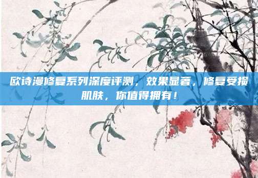 欧诗漫修复系列深度评测，效果显著，修复受损肌肤，你值得拥有！