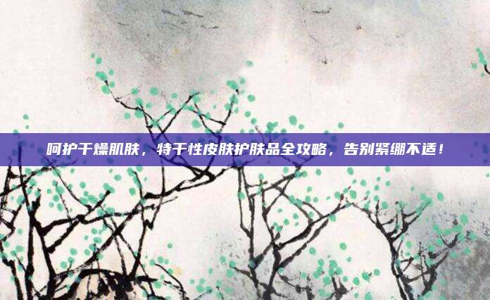 呵护干燥肌肤,特干性皮肤护肤品全攻略,告别紧绷不适!