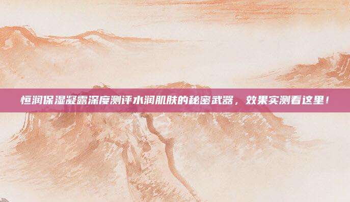 恒润保湿凝露深度测评水润肌肤的秘密武器,效果实测看这里!