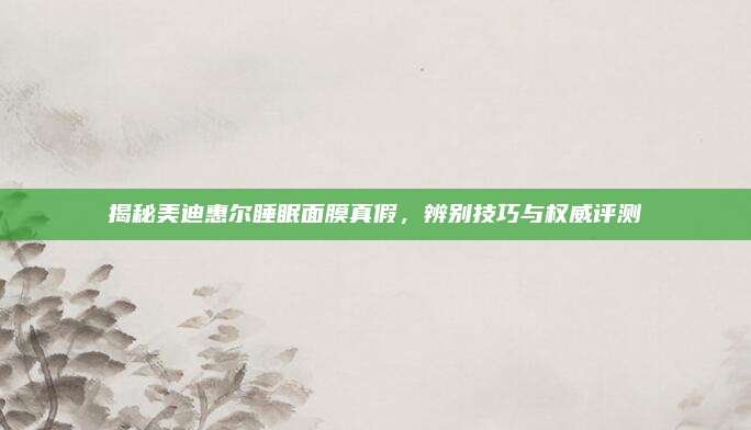 揭秘美迪惠尔睡眠面膜真假，辨别技巧与权威评测