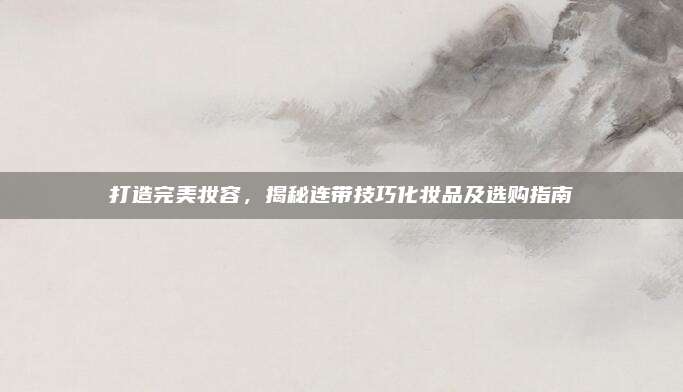 打造完美妆容，揭秘连带技巧化妆品及选购指南