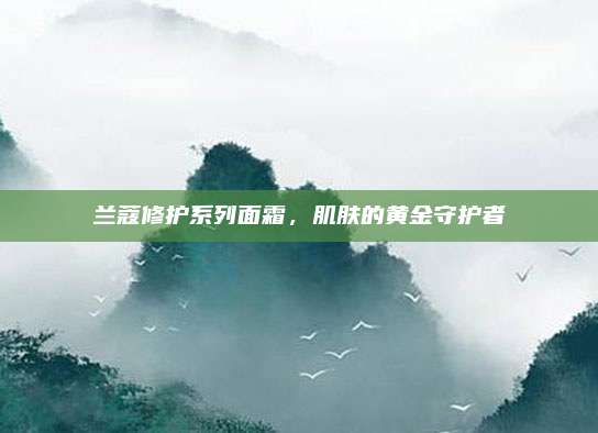 兰蔻修护系列面霜，肌肤的黄金守护者