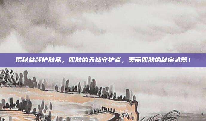 揭秘参颜护肤品，肌肤的天然守护者，美丽肌肤的秘密武器！