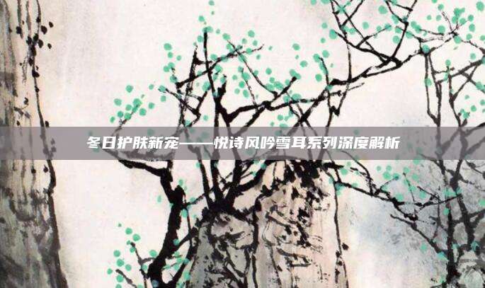 冬日护肤新宠——悦诗风吟雪耳系列深度解析