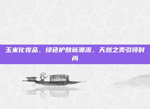 玉米化妆品,绿色护肤新潮流,天然之美引领时尚