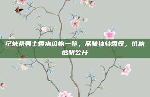纪梵希男士香水价格一览,品味独特香氛,价格透明公开