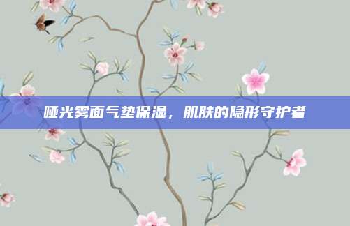 哑光雾面气垫保湿，肌肤的隐形守护者