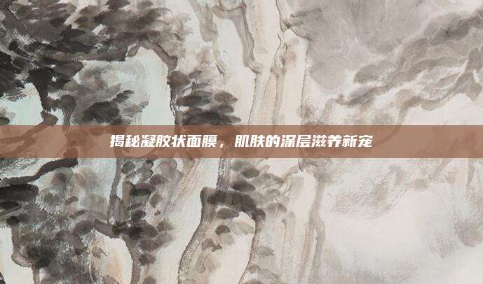 揭秘凝胶状面膜，肌肤的深层滋养新宠