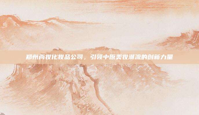 郑州尚妆化妆品公司，引领中原美妆潮流的创新力量