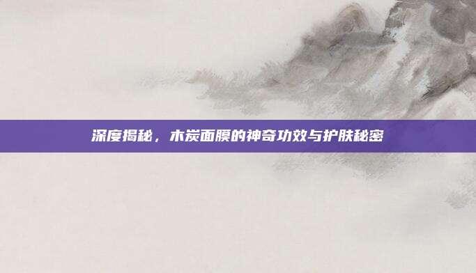 深度揭秘，木炭面膜的神奇功效与护肤秘密