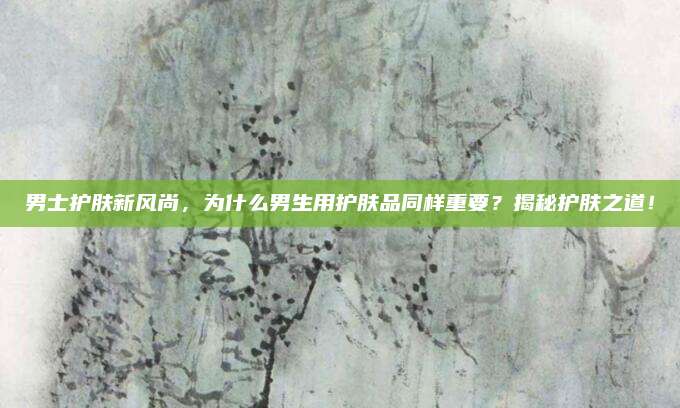 男士护肤新风尚，为什么男生用护肤品同样重要？揭秘护肤之道！