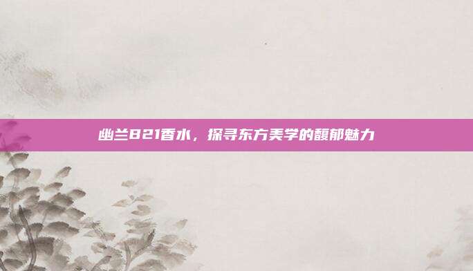 幽兰B21香水，探寻东方美学的馥郁魅力