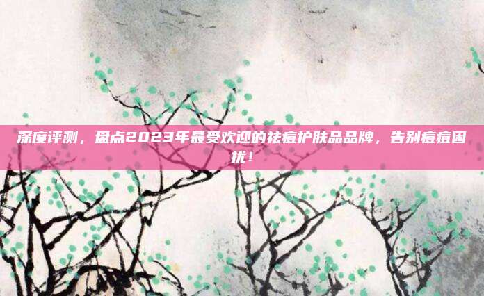 深度评测,盘点2023年最受欢迎的祛痘护肤品品牌,告别痘痘困扰!