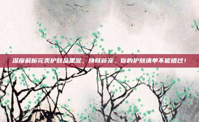 深度解析完美护肤品黑泥,焕肤新宠,你的护肤清单不能错过!