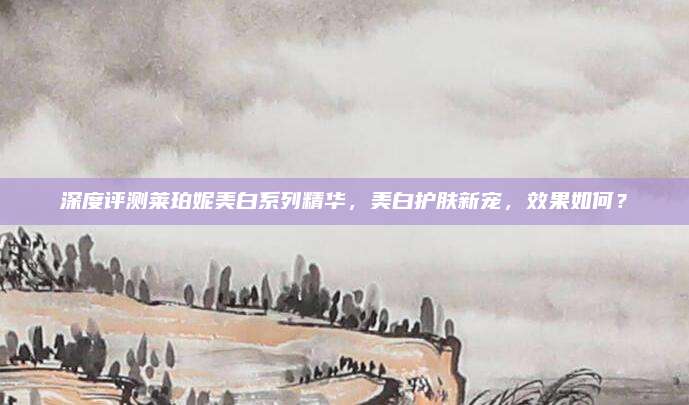 深度评测莱珀妮美白系列精华,美白护肤新宠,效果如何?