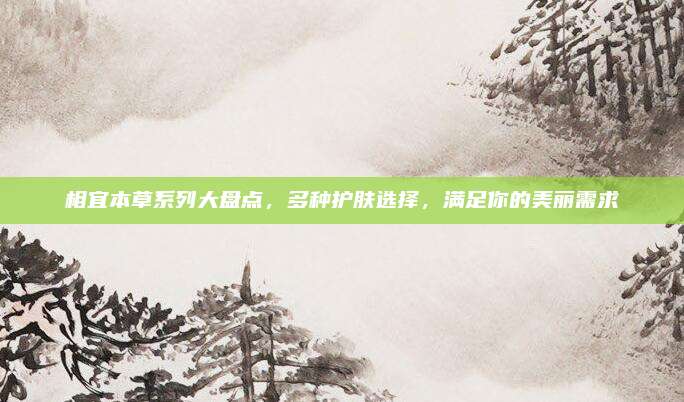 相宜本草系列大盘点，多种护肤选择，满足你的美丽需求