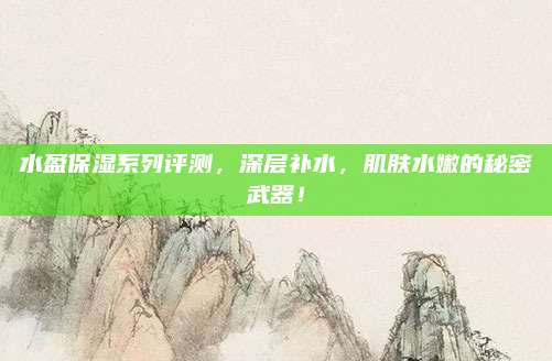 水盈保湿系列评测，深层补水，肌肤水嫩的秘密武器！