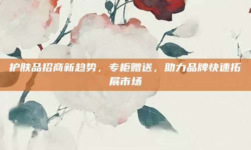 护肤品招商新趋势，专柜赠送，助力品牌快速拓展市场