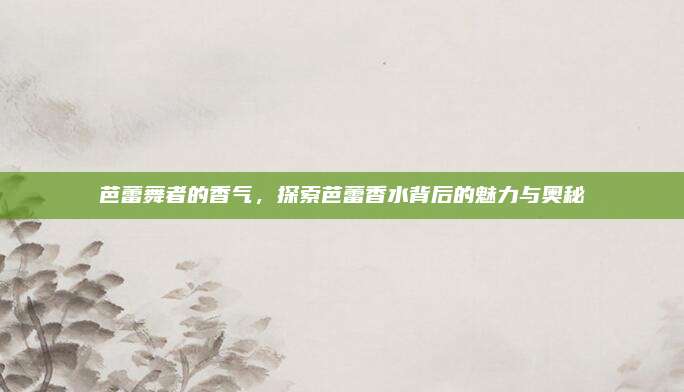 芭蕾舞者的香气,探索芭蕾香水背后的魅力与奥秘