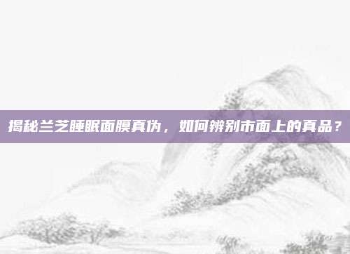 揭秘兰芝睡眠面膜真伪,如何辨别市面上的真品?