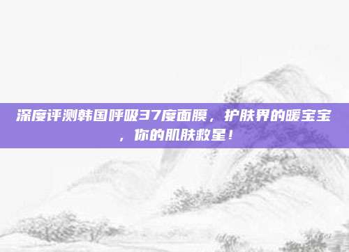 深度评测韩国呼吸37度面膜，护肤界的暖宝宝，你的肌肤救星！