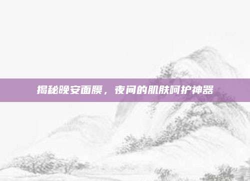 揭秘晚安面膜，夜间的肌肤呵护神器