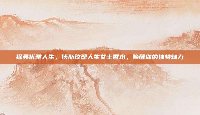 探寻优雅人生，博斯玫瑰人生女士香水，唤醒你的独特魅力
