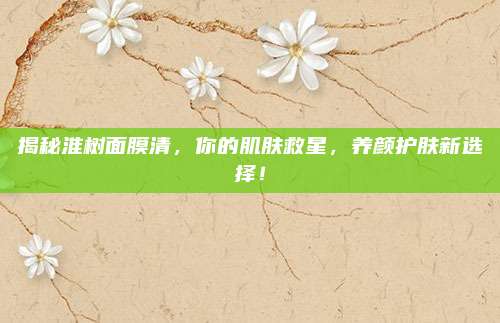 揭秘淮树面膜清，你的肌肤救星，养颜护肤新选择！