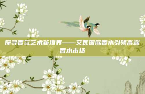 探寻香氛艺术新境界——艾瓦国际香水引领高端香水市场
